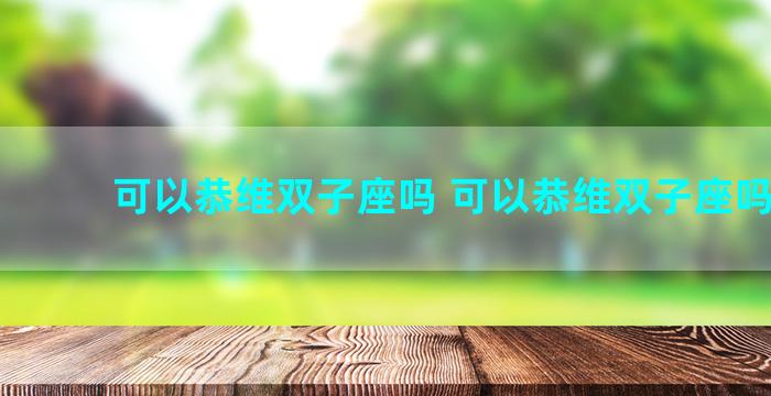 可以恭维双子座吗 可以恭维双子座吗知乎